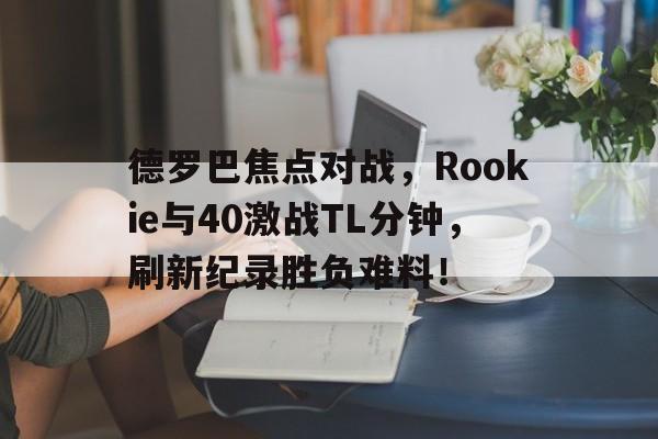 九游旧版本下载链接-德罗巴焦点对战，Rookie与40激战TL分钟，刷新纪录胜负难料！-九游旧版本下载链接